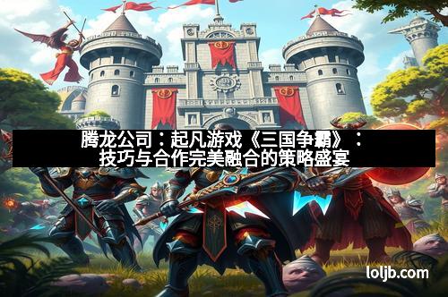 腾龙公司：起凡游戏《三国争霸》：技巧与合作完美融合的策略盛宴